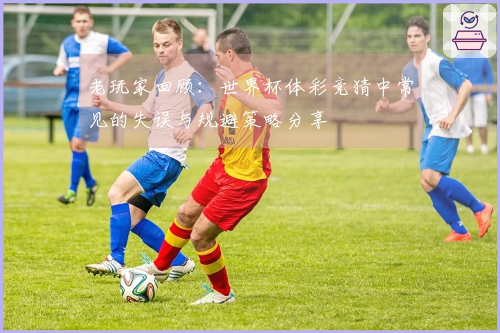 老玩家回顾：世界杯体彩竞猜中常见的失误与规避策略分享